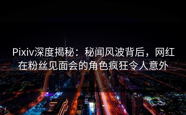 Pixiv深度揭秘：秘闻风波背后，网红在粉丝见面会的角色疯狂令人意外