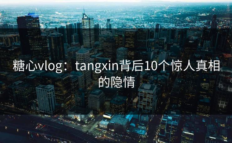 糖心vlog：tangxin背后10个惊人真相的隐情
