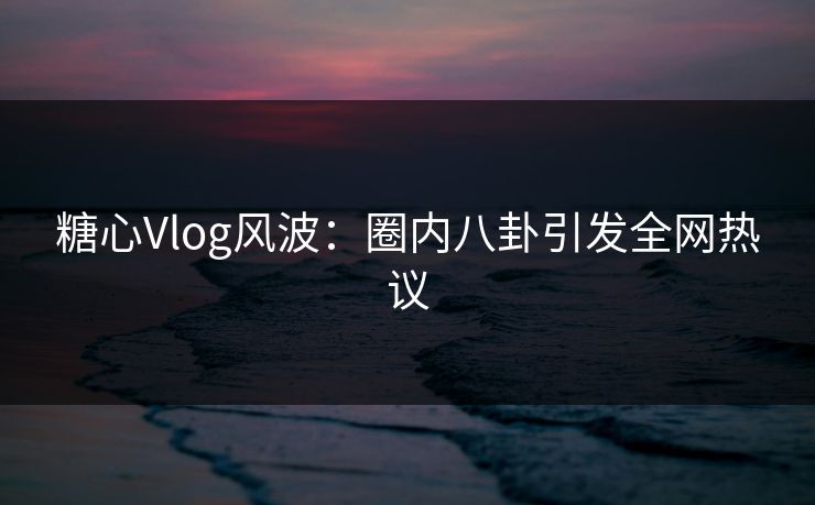 糖心Vlog风波:圈内八卦引发全网热议 糖心Vlog风波:圈内八卦引发全网热议