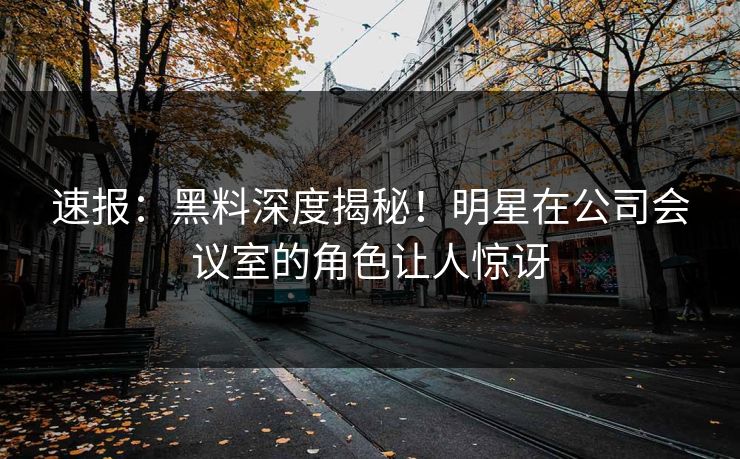 速报：黑料深度揭秘！明星在公司会议室的角色让人惊讶