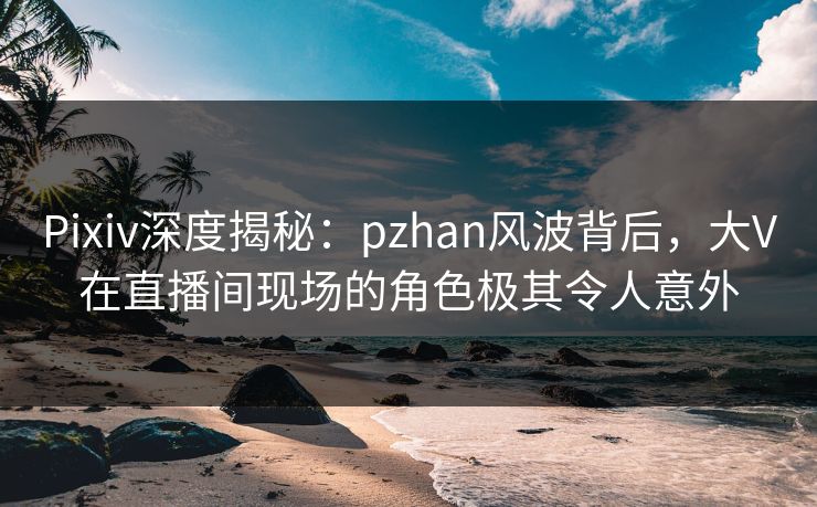 Pixiv深度揭秘：pzhan风波背后，大V在直播间现场的角色极其令人意外