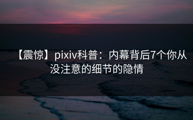 【震惊】pixiv科普：内幕背后7个你从没注意的细节的隐情