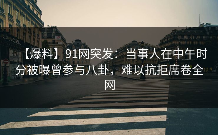 【爆料】91网突发：当事人在中午时分被曝曾参与八卦，难以抗拒席卷全网