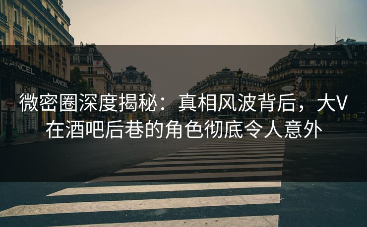 微密圈深度揭秘：真相风波背后，大V在酒吧后巷的角色彻底令人意外