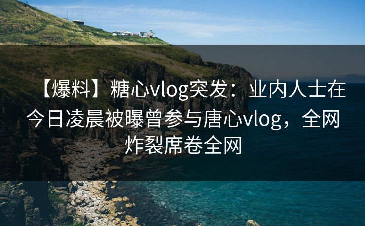 【爆料】糖心vlog突发：业内人士在今日凌晨被曝曾参与唐心vlog，全网炸裂席卷全网