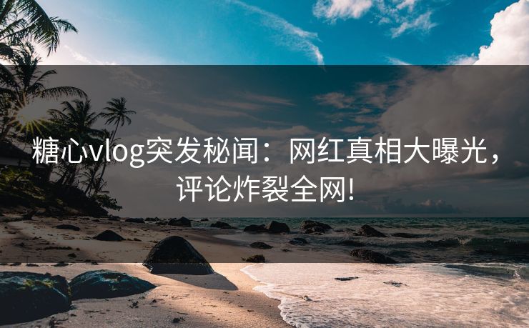 糖心vlog突发秘闻：网红真相大曝光，评论炸裂全网!