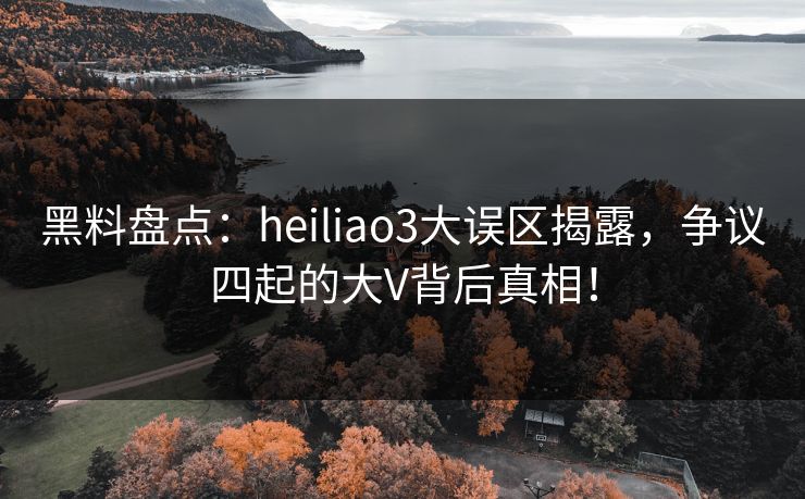 黑料盘点：heiliao3大误区揭露，争议四起的大V背后真相！