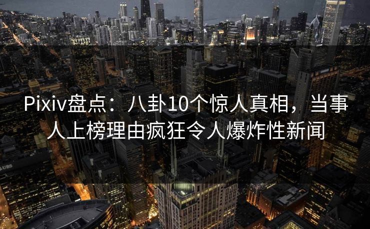 Pixiv盘点：八卦10个惊人真相，当事人上榜理由疯狂令人爆炸性新闻