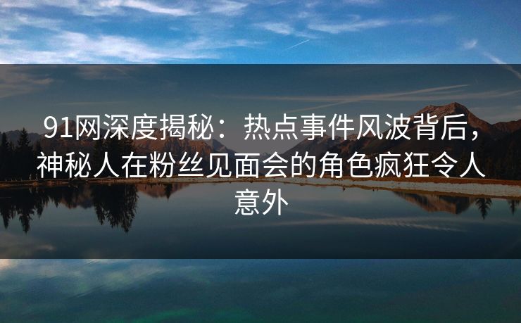 91网深度揭秘：热点事件风波背后，神秘人在粉丝见面会的角色疯狂令人意外