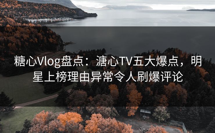 糖心Vlog盘点：溏心TV五大爆点，明星上榜理由异常令人刷爆评论