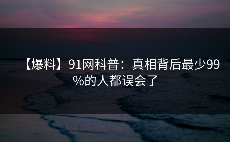 【爆料】91网科普：真相背后最少99%的人都误会了