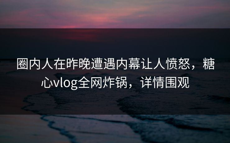圈内人在昨晚遭遇内幕让人愤怒，糖心vlog全网炸锅，详情围观
