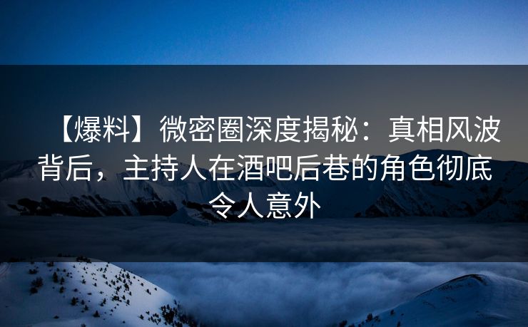 【爆料】微密圈深度揭秘：真相风波背后，主持人在酒吧后巷的角色彻底令人意外
