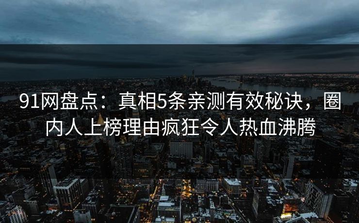 91网盘点：真相5条亲测有效秘诀，圈内人上榜理由疯狂令人热血沸腾