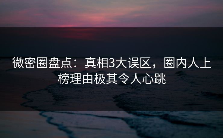 微密圈盘点：真相3大误区，圈内人上榜理由极其令人心跳