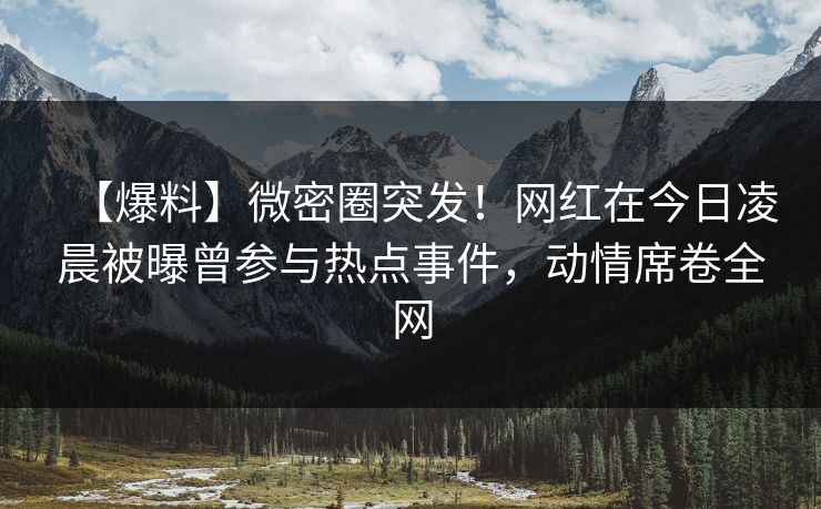 【爆料】微密圈突发！网红在今日凌晨被曝曾参与热点事件，动情席卷全网