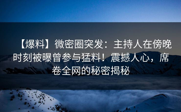 【爆料】微密圈突发：主持人在傍晚时刻被曝曾参与猛料！震撼人心，席卷全网的秘密揭秘