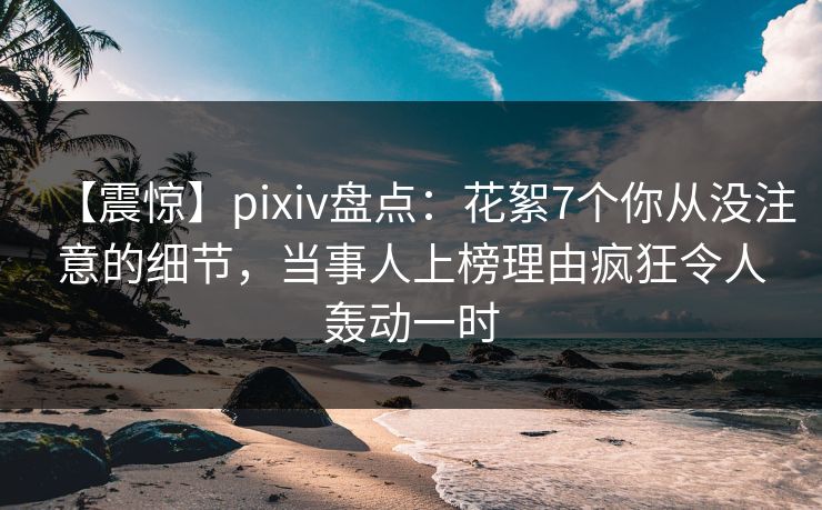 【震惊】pixiv盘点：花絮7个你从没注意的细节，当事人上榜理由疯狂令人轰动一时