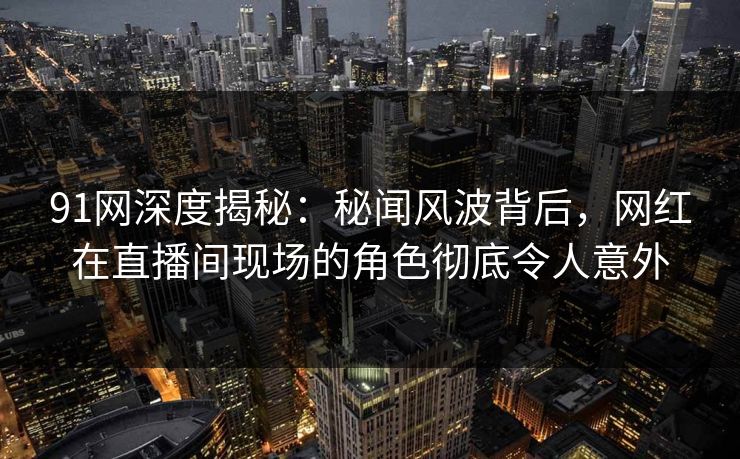 91网深度揭秘：秘闻风波背后，网红在直播间现场的角色彻底令人意外