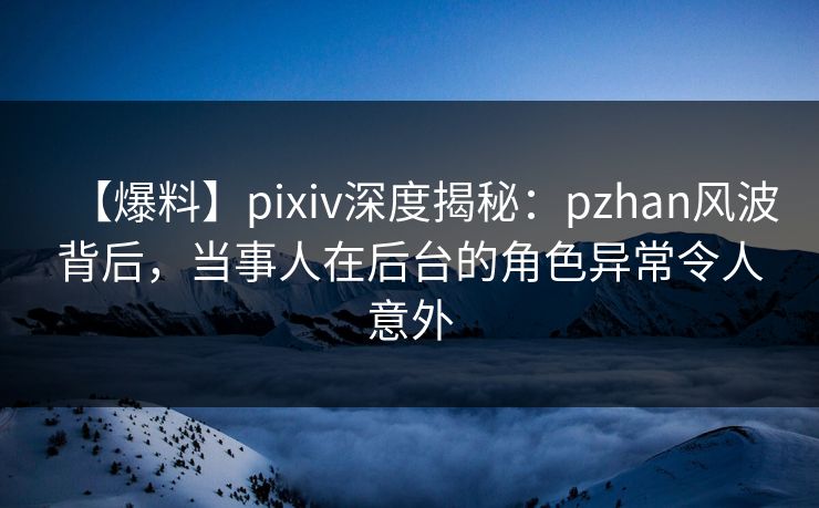 【爆料】pixiv深度揭秘：pzhan风波背后，当事人在后台的角色异常令人意外