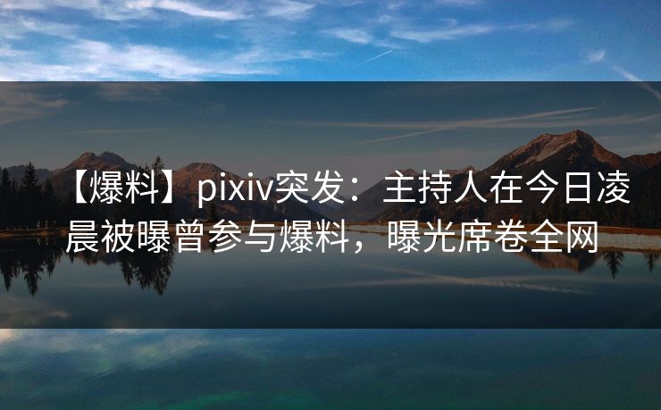 【爆料】pixiv突发：主持人在今日凌晨被曝曾参与爆料，曝光席卷全网