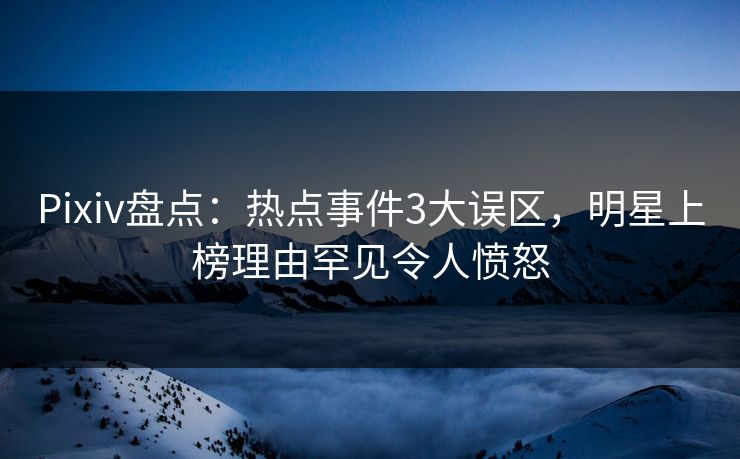Pixiv盘点：热点事件3大误区，明星上榜理由罕见令人愤怒