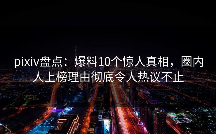 pixiv盘点：爆料10个惊人真相，圈内人上榜理由彻底令人热议不止