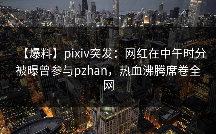 【爆料】pixiv突发：网红在中午时分被曝曾参与pzhan，热血沸腾席卷全网