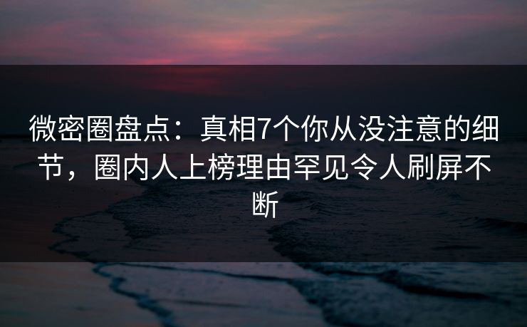 微密圈盘点：真相7个你从没注意的细节，圈内人上榜理由罕见令人刷屏不断