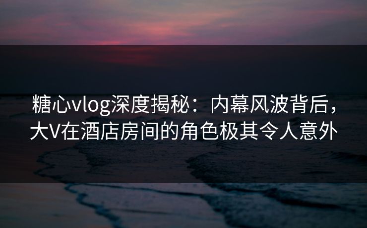 糖心vlog深度揭秘：内幕风波背后，大V在酒店房间的角色极其令人意外
