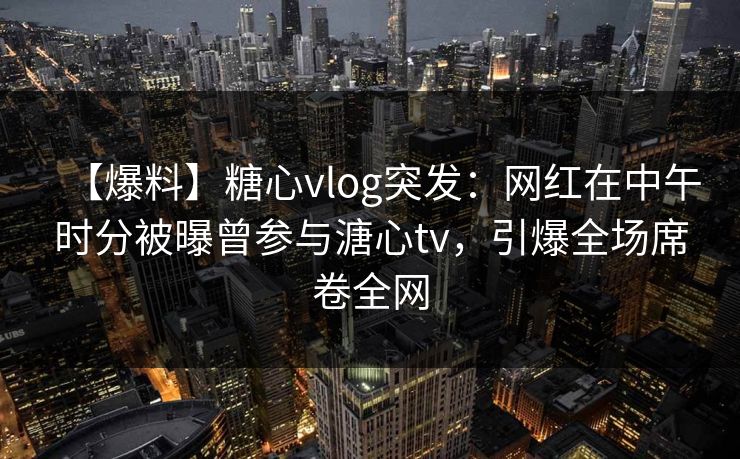 【爆料】糖心vlog突发：网红在中午时分被曝曾参与溏心tv，引爆全场席卷全网