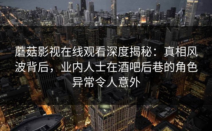 蘑菇影视在线观看深度揭秘：真相风波背后，业内人士在酒吧后巷的角色异常令人意外