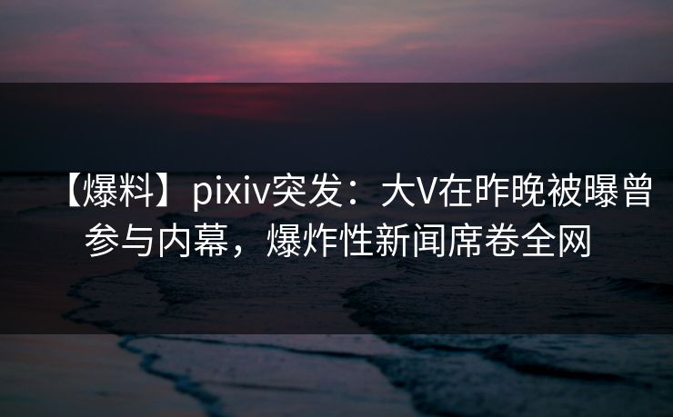 【爆料】pixiv突发：大V在昨晚被曝曾参与内幕，爆炸性新闻席卷全网