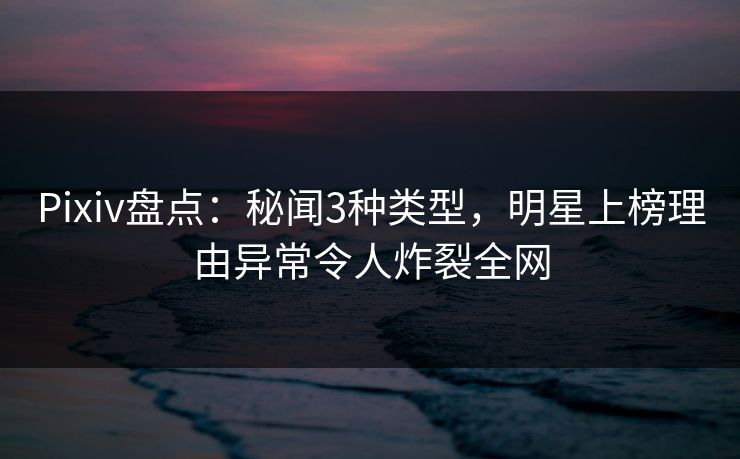 Pixiv盘点：秘闻3种类型，明星上榜理由异常令人炸裂全网